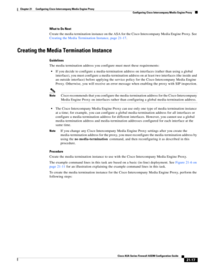 Page 505 
21-17
Cisco ASA Series Firewall ASDM Configuration Guide
 
Chapter 21      Configuring Cisco Intercompany Media Engine Proxy
  Configuring Cisco Intercompany Media Engine Proxy
What to Do Next
Create the media termination instance on the ASA for the Cisco Intercompany Media Engine Proxy. See 
Creating the Media Termination Instance, page 21-17. 
Creating the Media Termination Instance
Guidelines
The media termination address you configure must meet these requirements:
If you decide to configure a...