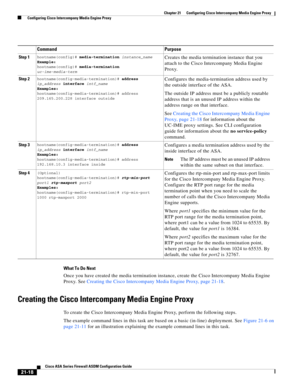 Page 506 
21-18
Cisco ASA Series Firewall ASDM Configuration Guide
 
Chapter 21      Configuring Cisco Intercompany Media Engine Proxy
  Configuring Cisco Intercompany Media Engine Proxy
What To Do Next
Once you have created the media termination instance, create the Cisco Intercompany Media Engine 
Proxy. See Creating the Cisco Intercompany Media Engine Proxy, page 21-18. 
Creating the Cisco Intercompany Media Engine Proxy
To create the Cisco Intercompany Media Engine Proxy, perform the following steps.
The...