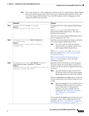 Page 507 
21-19
Cisco ASA Series Firewall ASDM Configuration Guide
 
Chapter 21      Configuring Cisco Intercompany Media Engine Proxy
  Configuring Cisco Intercompany Media Engine Proxy
NoteYou cannot change any of the configuration settings for the Cisco Intercompany Media Engine 
Proxy described in this procedure when the proxy is enabled for SIP inspection. Remove the 
Cisco Intercompany Media Engine Proxy from SIP inspection before changing any of the 
settings described in this procedure.
Command Purpose...