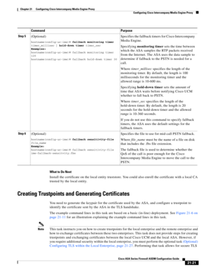 Page 509 
21-21
Cisco ASA Series Firewall ASDM Configuration Guide
 
Chapter 21      Configuring Cisco Intercompany Media Engine Proxy
  Configuring Cisco Intercompany Media Engine Proxy
What to Do Next
Install the certificate on the local entity truststore. You could also enroll the certificate with a local CA 
trusted by the local entity. 
Creating Trustpoints and Generating Certificates
You need to generate the keypair for the certificate used by the ASA, and configure a trustpoint to 
identify the...