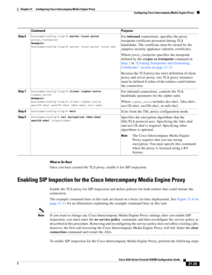 Page 513 
21-25
Cisco ASA Series Firewall ASDM Configuration Guide
 
Chapter 21      Configuring Cisco Intercompany Media Engine Proxy
  Configuring Cisco Intercompany Media Engine Proxy
What to Do Next
Once you have created the TLS proxy, enable it for SIP inspection. 
Enabling SIP Inspection for the Cisco Intercompany Media Engine Proxy
Enable the TLS proxy for SIP inspection and define policies for both entities that could initiate the 
connection. 
The example command lines in this task are based on a basic...