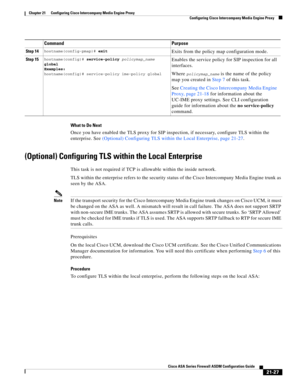 Page 515 
21-27
Cisco ASA Series Firewall ASDM Configuration Guide
 
Chapter 21      Configuring Cisco Intercompany Media Engine Proxy
  Configuring Cisco Intercompany Media Engine Proxy
What to Do Next
Once you have enabled the TLS proxy for SIP inspection, if necessary, configure TLS within the 
enterprise. See (Optional) Configuring TLS within the Local Enterprise, page 21-27. 
(Optional) Configuring TLS within the Local Enterprise 
This task is not required if TCP is allowable within the inside network. 
TLS...