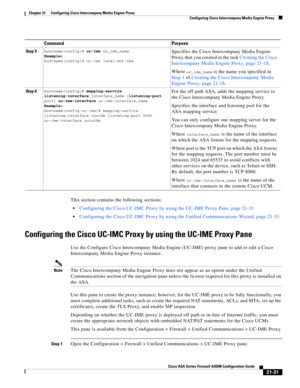 Page 519 
21-31
Cisco ASA Series Firewall ASDM Configuration Guide
 
Chapter 21      Configuring Cisco Intercompany Media Engine Proxy
  Configuring Cisco Intercompany Media Engine Proxy
This section contains the following sections:
Configuring the Cisco UC-IMC Proxy by using the UC-IME Proxy Pane, page 21-31
Configuring the Cisco UC-IMC Proxy by using the Unified Communications Wizard, page 21-33
Configuring the Cisco UC-IMC Proxy by using the UC-IME Proxy Pane
Use the Configure Cisco Intercompany Media Engine...