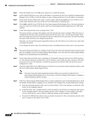 Page 520 
21-32
Cisco ASA Series Firewall ASDM Configuration Guide
 
Chapter 21      Configuring Cisco Intercompany Media Engine Proxy
  Configuring Cisco Intercompany Media Engine Proxy
Step 2Check the Enable Cisco UC-IME proxy check box to enable the feature. 
Step 3In the Unified CM Servers area, enter an IP address or hostname for the Cisco Unified Communications 
Manager (Cisco UCM) or click the ellipsis to open a dialog and browse for an IP address or hostname. 
Step 4In the Trunk Security Mode field,...