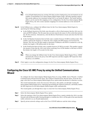 Page 521 
21-33
Cisco ASA Series Firewall ASDM Configuration Guide
 
Chapter 21      Configuring Cisco Intercompany Media Engine Proxy
  Configuring Cisco Intercompany Media Engine Proxy
NoteIn an off path deployment any existing ASA that you have deployed in your environment are not 
capable of transmitting Cisco Intercompany Media Engine traffic. Off-path signaling requires 
that outside addresses are translated (using NAT) to an inside IP address. The inside interface 
address can be used for this mapping...