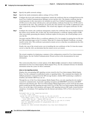 Page 522 
21-34
Cisco ASA Series Firewall ASDM Configuration Guide
 
Chapter 21      Configuring Cisco Intercompany Media Engine Proxy
  Configuring Cisco Intercompany Media Engine Proxy
Step 4Specify the public network settings.
Step 5Specify the media termination address settings of Cisco UCM.
Step 6Configure the local-side certificate management, namely the certificates that are exchanged between the 
local Cisco Unified Communications Manager servers and the ASA. The identity certificate that the 
wizard...