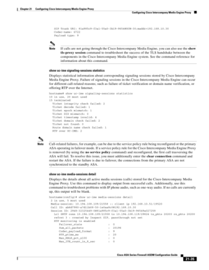 Page 523 
21-35
Cisco ASA Series Firewall ASDM Configuration Guide
 
Chapter 21      Configuring Cisco Intercompany Media Engine Proxy
  Configuring Cisco Intercompany Media Engine Proxy
   SIP Trunk URI: 81a985c9-f3a1-55a0-3b19-9654@UCM-30;maddr=192.168.10.30
   Codec-name: G722
   Payload type: 9
NoteIf calls are not going through the Cisco Intercompany Media Engine, you can also use the show 
tls-proxy session command to troubleshoot the success of the TLS handshake between the 
components in the Cisco...