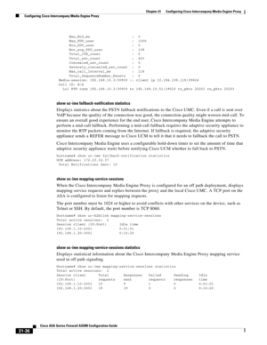 Page 524 
21-36
Cisco ASA Series Firewall ASDM Configuration Guide
 
Chapter 21      Configuring Cisco Intercompany Media Engine Proxy
  Configuring Cisco Intercompany Media Engine Proxy
      Max_BLS_ms                    :  0
      Max_PDV_usec                  :  1000
      Min_PDV_usec                  :  0
      Mov_avg_PDV_usec              :  109
      Total_ITE_count               :  0
      Total_sec_count               :  403
      Concealed_sec_count           :  0
      Severely_concealed_sec_count...