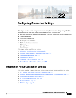 Page 529CH A P T E R
 
22-1
Cisco ASA Series Firewall ASDM Configuration Guide
 
22
Configuring Connection Settings
This chapter describes how to configure connection settings for connections that go through the ASA, 
or for management connections, that go to the ASA. Connection settings include:
Maximum connections (TCP and UDP connections, embryonic connections, per-client connections)
Connection timeouts
Dead connection detection
TCP sequence randomization
TCP normalization customization
TCP state bypass...