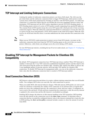 Page 530 
22-2
Cisco ASA Series Firewall ASDM Configuration Guide
 
Chapter 22      Configuring Connection Settings
  Information About Connection Settings
TCP Intercept and Limiting Embryonic Connections
Limiting the number of embryonic connections protects you from a DoS attack. The ASA uses the 
per-client limits and the embryonic connection limit to trigger TCP Intercept, which protects inside 
systems from a DoS attack perpetrated by flooding an interface with TCP SYN packets. An embryonic 
connection is a...