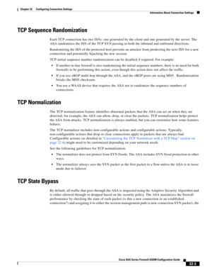 Page 531 
22-3
Cisco ASA Series Firewall ASDM Configuration Guide
 
Chapter 22      Configuring Connection Settings
  Information About Connection Settings
TCP Sequence Randomization
Each TCP connection has two ISNs: one generated by the client and one generated by the server. The 
ASA randomizes the ISN of the TCP SYN passing in both the inbound and outbound directions.
Randomizing the ISN of the protected host prevents an attacker from predecting the next ISN for a new 
connection and potentially hijacking the...