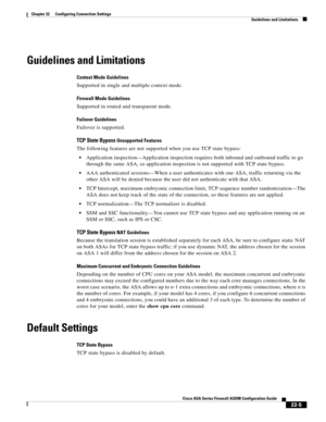 Page 533 
22-5
Cisco ASA Series Firewall ASDM Configuration Guide
 
Chapter 22      Configuring Connection Settings
  Guidelines and Limitations
Guidelines and Limitations
Context Mode Guidelines
Supported in single and multiple context mode.
Firewall Mode Guidelines
Supported in routed and transparent mode.
Failover Guidelines
Failover is supported.
TCP State Bypass Unsupported Features
The following features are not supported when you use TCP state bypass:
Application inspection—Application inspection requires...