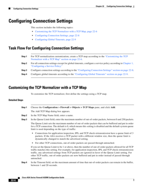 Page 534 
22-6
Cisco ASA Series Firewall ASDM Configuration Guide
 
Chapter 22      Configuring Connection Settings
  Configuring Connection Settings
Configuring Connection Settings
This section includes the following topics:
Customizing the TCP Normalizer with a TCP Map, page 22-6
Configuring Connection Settings, page 22-8
Configuring Global Timeouts, page 22-9
Task Flow For Configuring Connection Settings
Step 1For TCP normalization customization, create a TCP map according to the “Customizing the TCP...