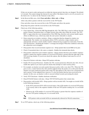 Page 535 
22-7
Cisco ASA Series Firewall ASDM Configuration Guide
 
Chapter 22      Configuring Connection Settings
  Configuring Connection Settings
If they are not put in order and passed on within the timeout period, then they are dropped. The default 
is 4 seconds. You cannot change the timeout for any traffic if the Queue Limit is set to 0; you need to set 
the limit to be 1 or above for the Timeout to take effect.
Step 5In the Reserved Bits area, click Clear and allow, Allow only, or Drop.
Allow only...