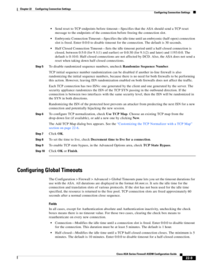 Page 537 
22-9
Cisco ASA Series Firewall ASDM Configuration Guide
 
Chapter 22      Configuring Connection Settings
  Configuring Connection Settings
Send reset to TCP endpoints before timeout—Specifies that the ASA should send a TCP reset 
message to the endpoints of the connection before freeing the connection slot.
Embryonic Connection Timeout—Specifies the idle time until an embryonic (half-open) connection 
slot is freed. Enter 0:0:0 to disable timeout for the connection. The default is 30 seconds.
Half...