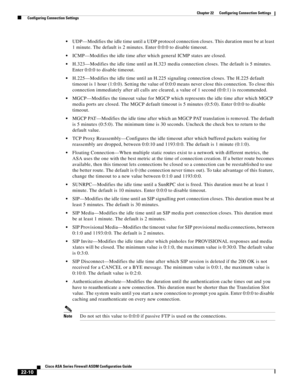 Page 538 
22-10
Cisco ASA Series Firewall ASDM Configuration Guide
 
Chapter 22      Configuring Connection Settings
  Configuring Connection Settings
UDP—Modifies the idle time until a UDP protocol connection closes. This duration must be at least 
1 minute. The default is 2 minutes. Enter 0:0:0 to disable timeout. 
ICMP—Modifies the idle time after which general ICMP states are closed.
H.323—Modifies the idle time until an H.323 media connection closes. The default is 5 minutes. 
Enter 0:0:0 to disable...