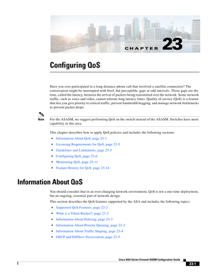 Page 541CH A P T E R
 
23-1
Cisco ASA Series Firewall ASDM Configuration Guide
 
23
Configuring QoS
Have you ever participated in a long-distance phone call that involved a satellite connection? The 
conversation might be interrupted with brief, but perceptible, gaps at odd intervals. Those gaps are the 
time, called the latency, between the arrival of packets being transmitted over the network. Some network 
traffic, such as voice and video, cannot tolerate long latency times. Quality of service (QoS) is a...