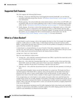 Page 542 
23-2
Cisco ASA Series Firewall ASDM Configuration Guide
 
Chapter 23      Configuring QoS
  Information About QoS
Supported QoS Features
The ASA supports the following QoS features:
Policing—To prevent individual flows from hogging the network bandwidth, you can limit the 
maximum bandwidth used per flow. See the “Information About Policing” section on page 23-3 for 
more information.
Priority queuing—For critical traffic that cannot tolerate latency, such as Voice over IP (VoIP), you 
can identify...