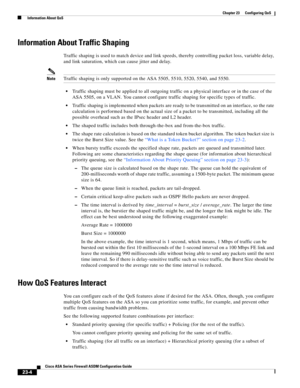 Page 544 
23-4
Cisco ASA Series Firewall ASDM Configuration Guide
 
Chapter 23      Configuring QoS
  Information About QoS
Information About Traffic Shaping
Traffic shaping is used to match device and link speeds, thereby controlling packet loss, variable delay, 
and link saturation, which can cause jitter and delay.
NoteTraffic shaping is only supported on the ASA 5505, 5510, 5520, 5540, and 5550.
Traffic shaping must be applied to all outgoing traffic on a physical interface or in the case of the 
ASA 5505,...