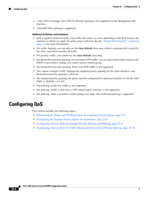 Page 546 
23-6
Cisco ASA Series Firewall ASDM Configuration Guide
 
Chapter 23      Configuring QoS
  Configuring QoS
(ASA 5512-X through ASA 5555-X) Priority queuing is not supported on the Management 0/0 
interface.
(ASASM) Only policing is supported.
Additional Guidelines and Limitations
QoS is applied unidirectionally; only traffic that enters (or exits, depending on the QoS feature) the 
interface to which you apply the policy map is affected. See the “Feature Directionality” section on 
page 1-2 for more...