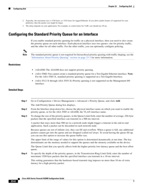 Page 548 
23-8
Cisco ASA Series Firewall ASDM Configuration Guide
 
Chapter 23      Configuring QoS
  Configuring QoS
Configuring the Standard Priority Queue for an Interface
If you enable standard priority queuing for traffic on a physical interface, then you need to also create 
the priority queue on each interface. Each physical interface uses two queues: one for priority traffic, 
and the other for all other traffic. For the other traffic, you can optionally configure policing.
NoteThe standard priority...