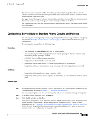 Page 549 
23-9
Cisco ASA Series Firewall ASDM Configuration Guide
 
Chapter 23      Configuring QoS
  Configuring QoS
This option sets the maximum number of low-latency or normal priority packets allowed into the 
Ethernet transmit driver before the driver pushes back to the queues on the interface to let them buffer 
packets until the congestion clears. 
The upper limit of the range of values is determined dynamically at run time. The key determinants are 
the memory needed to support the queues and the memory...