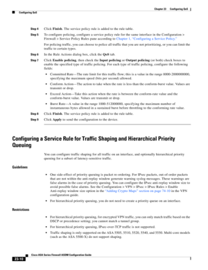 Page 550 
23-10
Cisco ASA Series Firewall ASDM Configuration Guide
 
Chapter 23      Configuring QoS
  Configuring QoS
Step 4Click Finish. The service policy rule is added to the rule table. 
Step 5To configure policing, configure a service policy rule for the same interface in the Configuration > 
Firewall > Service Policy Rules pane according to Chapter 1, “Configuring a Service Policy.”
For policing traffic, you can choose to police all traffic that you are not prioritizing, or you can limit the 
traffic to...