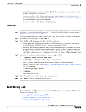 Page 551 
23-11
Cisco ASA Series Firewall ASDM Configuration Guide
 
Chapter 23      Configuring QoS
  Monitoring QoS
For traffic shaping, you can only use the class-default class map, which is automatically created by 
the ASA, and which matches all traffic.
You cannot configure traffic shaping and standard priority queuing for the same interface; only 
hierarchical priority queuing is allowed. See the “How QoS Features Interact” section on page 23-4 
for information about valid QoS configurations.
You cannot...