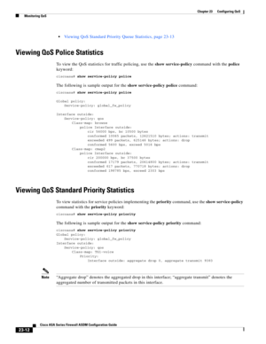 Page 552 
23-12
Cisco ASA Series Firewall ASDM Configuration Guide
 
Chapter 23      Configuring QoS
  Monitoring QoS
Viewing QoS Standard Priority Queue Statistics, page 23-13
Viewing QoS Police Statistics
To view the QoS statistics for traffic policing, use the show service-policy command with the police 
keyword:
ciscoasa# show service-policy police
The following is sample output for the show service-policy police command:
ciscoasa# show service-policy police
Global policy:
Service-policy: global_fw_policy...