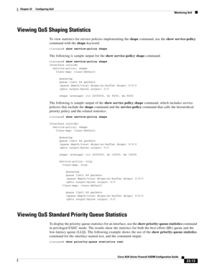 Page 553 
23-13
Cisco ASA Series Firewall ASDM Configuration Guide
 
Chapter 23      Configuring QoS
  Monitoring QoS
Viewing QoS Shaping Statistics
To view statistics for service policies implementing the shape command, use the show service-policy 
command with the shape keyword:
ciscoasa# show service-policy shape
The following is sample output for the show service-policy shape command:
ciscoasa# show service-policy shape
Interface outside 
  Service-policy: shape
    Class-map: class-default...