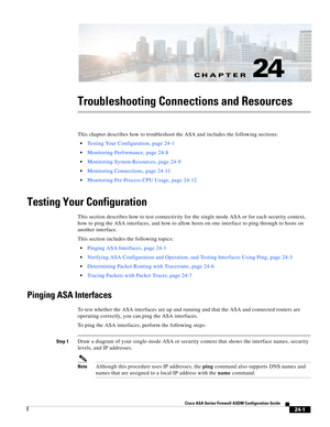 Page 555CH A P T E R
 
24-1
Cisco ASA Series Firewall ASDM Configuration Guide
 
24
Troubleshooting Connections and Resources
This chapter describes how to troubleshoot the ASA and includes the following sections:
Testing Your Configuration, page 24-1
Monitoring Performance, page 24-8
Monitoring System Resources, page 24-9
Monitoring Connections, page 24-11
Monitoring Per-Process CPU Usage, page 24-12
Testing Your Configuration
This section describes how to test connectivity for the single mode ASA or for each...