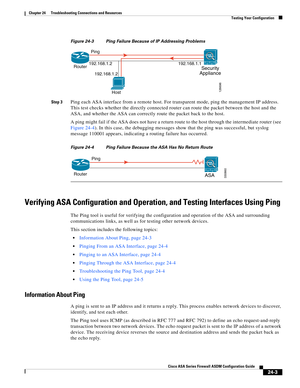 Page 557 
24-3
Cisco ASA Series Firewall ASDM Configuration Guide
 
Chapter 24      Troubleshooting Connections and Resources
  Testing Your Configuration
Figure 24-3 Ping Failure Because of IP Addressing Problems
Step 3
Ping each ASA interface from a remote host. For transparent mode, ping the management IP address. 
This test checks whether the directly connected router can route the packet between the host and the 
ASA, and whether the ASA can correctly route the packet back to the host.
A ping might fail if...