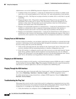 Page 558 
24-4
Cisco ASA Series Firewall ASDM Configuration Guide
 
Chapter 24      Troubleshooting Connections and Resources
  Testing Your Configuration
Administrators can use the ASDM Ping interactive diagnostic tool in these ways:
Loopback testing of two interfaces—A ping may be initiated from one interface to another on the 
same ASA, as an external loopback test to verify basic “up” status and operation of each interface. 
Pinging to an ASA—The Ping tool can ping an interface on another ASA to verify that...