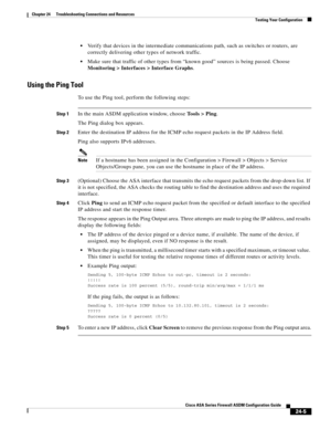 Page 559 
24-5
Cisco ASA Series Firewall ASDM Configuration Guide
 
Chapter 24      Troubleshooting Connections and Resources
  Testing Your Configuration
Verify that devices in the intermediate communications path, such as switches or routers, are 
correctly delivering other types of network traffic. 
Make sure that traffic of other types from “known good” sources is being passed. Choose 
Monitoring > Interfaces > Interface Graphs. 
Using the Ping Tool
To use the Ping tool, perform the following steps:
Step 1In...