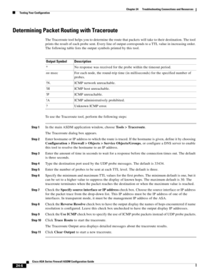 Page 560 
24-6
Cisco ASA Series Firewall ASDM Configuration Guide
 
Chapter 24      Troubleshooting Connections and Resources
  Testing Your Configuration
Determining Packet Routing with Traceroute
The Traceroute tool helps you to determine the route that packets will take to their destination. The tool 
prints the result of each probe sent. Every line of output corresponds to a TTL value in increasing order. 
The following table lists the output symbols printed by this tool.
To use the Traceroute tool, perform...