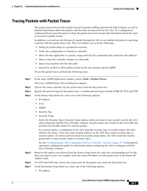 Page 561 
24-7
Cisco ASA Series Firewall ASDM Configuration Guide
 
Chapter 24      Troubleshooting Connections and Resources
  Testing Your Configuration
Tracing Packets with Packet Tracer
The packet tracer tool provides packet tracing for packet sniffing and network fault isolation, as well as 
detailed information about the packets and how they are processed by the ASA. If a configuration 
command did not cause the packet to drop, the packet tracer tool can provide information about the cause 
in an easily...