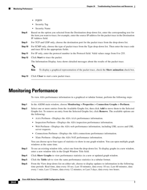 Page 562 
24-8
Cisco ASA Series Firewall ASDM Configuration Guide
 
Chapter 24      Troubleshooting Connections and Resources
  Monitoring Performance
FQDN
Security Tag
Security Name
Step 8Based on the option you selected from the Destination drop-down list, enter the corresponding text for 
the item you want to trace; for example, enter the source IP address for the packet trace in the Destination 
IP Address field.
Step 9For TCP and UDP only, choose the destination port for the packet trace from the drop-down...