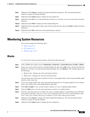 Page 563 
24-9
Cisco ASA Series Firewall ASDM Configuration Guide
 
Chapter 24      Troubleshooting Connections and Resources
  Monitoring System Resources
Step 7(Optional) Click Export to display the Export Graph Data dialog box. The selected performance 
statistics to export are already checked.
Step 8(Optional) Click Export again to display the Save dialog box. 
Step 9(Optional) Click Save to save the performance statistics to a text file (.txt) on your local drive for future 
reference.
Step 10(Optional)...