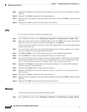 Page 564 
24-10
Cisco ASA Series Firewall ASDM Configuration Guide
 
Chapter 24      Troubleshooting Connections and Resources
  Monitoring System Resources
Step 9(Optional) Click Save to save the memory block statistics to a text file (.txt) on your local drive for future 
reference.
Step 10(Optional) Click Print to display the Print Graph dialog box.
Step 11(Optional) Choose the graph or table name from the drop-down list, then click Print to display the Print 
dialog box.
Step 12(Optional) Click OK to print...