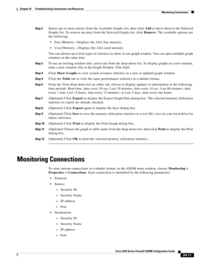 Page 565 
24-11
Cisco ASA Series Firewall ASDM Configuration Guide
 
Chapter 24      Troubleshooting Connections and Resources
  Monitoring Connections
Step 2Select one or more entries from the Available Graphs list, then click Add to move them to the Selected 
Graphs list. To remove an entry from the Selected Graphs list, click Remove. The available options are 
the following:
Free Memory—Displays the ASA free memory.
Used Memory—Displays the ASA used memory.
You can choose up to four types of statistics to...