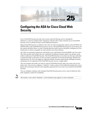 Page 569CH A P T E R
 
25-1
Cisco ASA Series Firewall ASDM Configuration Guide
 
25
Configuring the ASA for Cisco Cloud Web 
Security
Cisco Cloud Web Security provides web security and web filtering services through the 
Software-as-a-Service (SaaS) model. Enterprises with the ASA in their network can use Cloud Web 
Security services without having to install additional hardware.
When Cloud Web Security is enabled on the ASA, the ASA transparently redirects selected HTTP and 
HTTPS traffic to the Cloud Web...