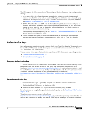 Page 571 
25-3
Cisco ASA Series Firewall ASDM Configuration Guide
 
Chapter 25      Configuring the ASA for Cisco Cloud Web Security
  Information About Cisco Cloud Web Security
The ASA supports the following methods of determining the identity of a user, or of providing a default 
identity:
AAA rules—When the ASA performs user authentication using a AAA rule, the username is 
retrieved from the AAA server or local database. Identity from AAA rules does not include group 
information. If configured, the default...