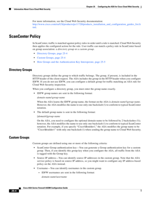 Page 572 
25-4
Cisco ASA Series Firewall ASDM Configuration Guide
 
Chapter 25      Configuring the ASA for Cisco Cloud Web Security
  Information About Cisco Cloud Web Security
For more information, see the Cloud Web Security documentation: 
http://www.cisco.com/en/US/products/ps11720/products_installation_and_configuration_guides_list.h
tml.
ScanCenter Policy
In ScanCenter, traffic is matched against policy rules in order until a rule is matched. Cloud Web Security 
then applies the configured action for the...