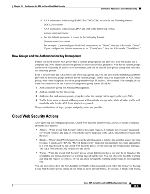 Page 573 
25-5
Cisco ASA Series Firewall ASDM Configuration Guide
 
Chapter 25      Configuring the ASA for Cisco Cloud Web Security
  Information About Cisco Cloud Web Security
–AAA usernames, when using RADIUS or TACACS+, are sent in the following format:
LOCAL\username
–AAA usernames, when using LDAP, are sent in the following format:
domain-name\username
–For the default username, it is sent in the following format:
[domain-name\]username
For example, if you configure the default username to be “Guest,” then...