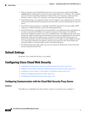 Page 576 
25-8
Cisco ASA Series Firewall ASDM Configuration Guide
 
Chapter 25      Configuring the ASA for Cisco Cloud Web Security
  Default Settings
When an interface to the Cloud Web Security proxy servers goes down, output from the show 
scansafe server command shows both servers up for approximately 15-25 minutes. This condition 
may occur because the polling mechanism is based on the active connection, and because that 
interface is down, it shows zero connection, and it takes the longest poll time...