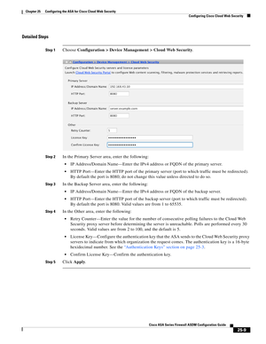 Page 577 
25-9
Cisco ASA Series Firewall ASDM Configuration Guide
 
Chapter 25      Configuring the ASA for Cisco Cloud Web Security
  Configuring Cisco Cloud Web Security
Detailed Steps
Step 1Choose Configuration > Device Management > Cloud Web Security.
Step 2In the Primary Server area, enter the following:
IP Address/Domain Name—Enter the IPv4 address or FQDN of the primary server.
HTTP Port—Enter the HTTP port of the primary server (port to which traffic must be redirected). 
By default the port is 8080; do...