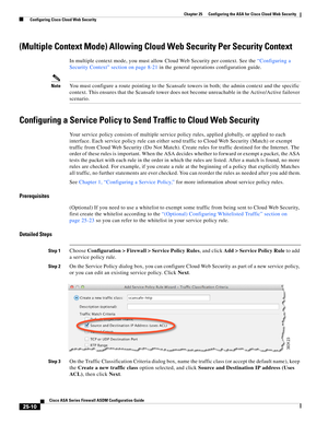 Page 578 
25-10
Cisco ASA Series Firewall ASDM Configuration Guide
 
Chapter 25      Configuring the ASA for Cisco Cloud Web Security
  Configuring Cisco Cloud Web Security
(Multiple Context Mode) Allowing Cloud Web Security Per Security Context
In multiple context mode, you must allow Cloud Web Security per context. See the “Configuring a 
Security Context” section on page 8-21 in the general operations configuration guide.
NoteYou must configure a route pointing to the Scansafe towers in both; the admin...