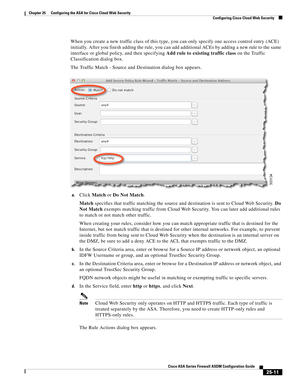 Page 579 
25-11
Cisco ASA Series Firewall ASDM Configuration Guide
 
Chapter 25      Configuring the ASA for Cisco Cloud Web Security
  Configuring Cisco Cloud Web Security
When you create a new traffic class of this type, you can only specify one access control entry (ACE) 
initially. After you finish adding the rule, you can add additional ACEs by adding a new rule to the same 
interface or global policy, and then specifying Add rule to existing traffic class on the Traffic 
Classification dialog box.
The...