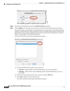 Page 580 
25-12
Cisco ASA Series Firewall ASDM Configuration Guide
 
Chapter 25      Configuring the ASA for Cisco Cloud Web Security
  Configuring Cisco Cloud Web Security
Step 4On the Protocol Inspection tab, check the Cloud Web Security check box.
Step 5Click Configure to set the traffic action (fail open or fail close) and add the inspection policy map.
The inspection policy map configures essential parameters for the rule and also optionally identifies the 
whitelist. An inspection policy map is required...