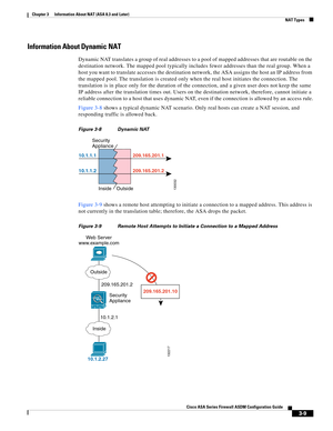 Page 59 
3-9
Cisco ASA Series Firewall ASDM Configuration Guide
 
Chapter 3      Information About NAT (ASA 8.3 and Later)
  NAT Types
Information About Dynamic NAT
Dynamic NAT translates a group of real addresses to a pool of mapped addresses that are routable on the 
destination network. The mapped pool typically includes fewer addresses than the real group. When a 
host you want to translate accesses the destination network, the ASA assigns the host an IP address from 
the mapped pool. The translation is...